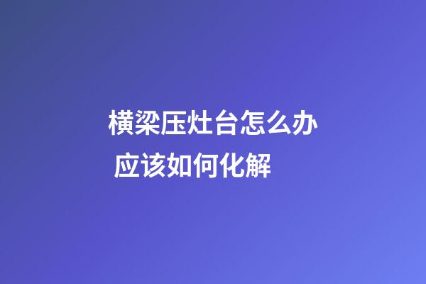 横梁压灶台怎么办 应该如何化解